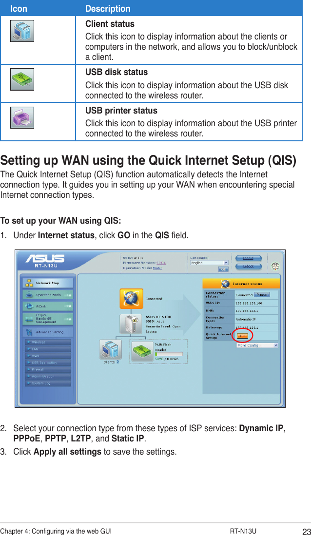 23Chapter 4: Conguring via the web GUI                  RT-N13USetting up WAN using the Quick Internet Setup (QIS)The Quick Internet Setup (QIS) function automatically detects the Internet connection type. It guides you in setting up your WAN when encountering special Internet connection types.To set up your WAN using QIS:1.  Under Internet status, click GO in the QIS eld.2.  Select your connection type from these types of ISP services: Dynamic IP, PPPoE, PPTP, L2TP, and Static IP. 3.  Click Apply all settings to save the settings.Icon DescriptionClient statusClick this icon to display information about the clients or computers in the network, and allows you to block/unblock a client.USB disk statusClick this icon to display information about the USB disk connected to the wireless router.USB printer statusClick this icon to display information about the USB printer connected to the wireless router.