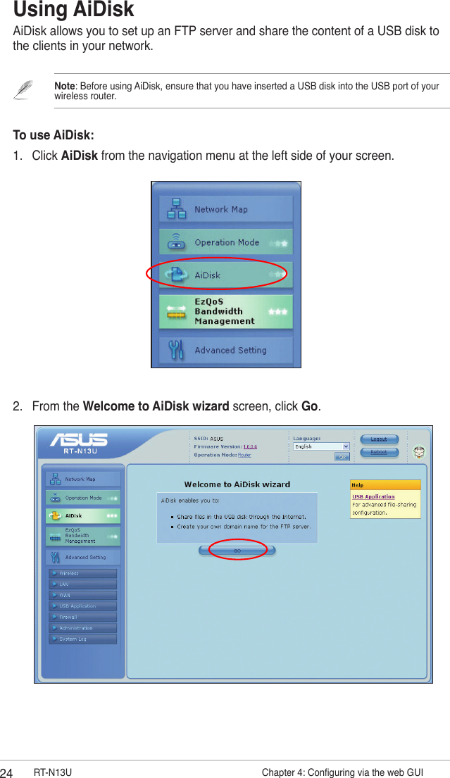 24 RT-N13U                   Chapter 4: Conguring via the web GUIUsing AiDiskAiDisk allows you to set up an FTP server and share the content of a USB disk to the clients in your network.Note: Before using AiDisk, ensure that you have inserted a USB disk into the USB port of your wireless router.To use AiDisk:1.  Click AiDisk from the navigation menu at the left side of your screen.2.  From the Welcome to AiDisk wizard screen, click Go.