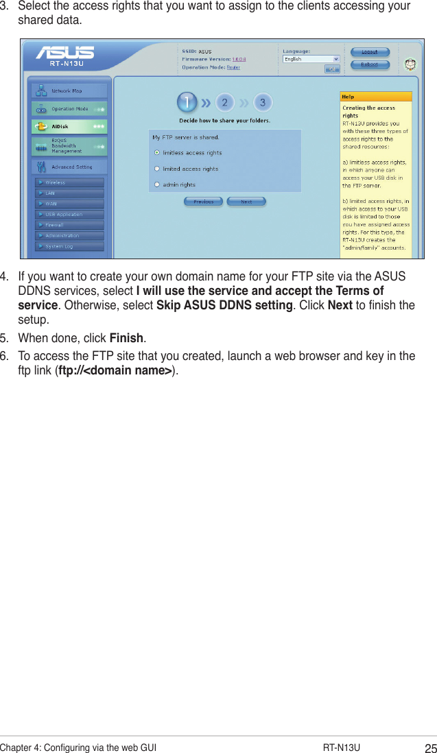 25Chapter 4: Conguring via the web GUI                  RT-N13U3.  Select the access rights that you want to assign to the clients accessing your shared data.4.  If you want to create your own domain name for your FTP site via the ASUS DDNS services, select I will use the service and accept the Terms of service. Otherwise, select Skip ASUS DDNS setting. Click Next to nish the setup.5.  When done, click Finish.6.  To access the FTP site that you created, launch a web browser and key in the ftp link (ftp://&lt;domain name&gt;).