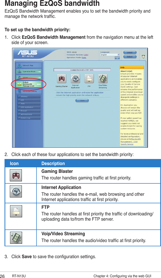 26 RT-N13U                   Chapter 4: Conguring via the web GUIManaging EzQoS bandwidthEzQoS Bandwidth Management enables you to set the bandwidth priority and manage the network trafc.To set up the bandwidth priority:1.  Click EzQoS Bandwidth Management from the navigation menu at the left side of your screen.2.  Click each of these four applications to set the bandwidth priority:Icon DescriptionGaming BlasterThe router handles gaming trafc at rst priority.Internet ApplicationThe router handles the e-mail, web browsing and other Internet applications trafc at rst priority.FTPThe router handles at rst priority the trafc of downloading/uploading data to/from the FTP server.Voip/Video Streaming The router handles the audio/video trafc at rst priority.3.  Click Save to save the conguration settings.