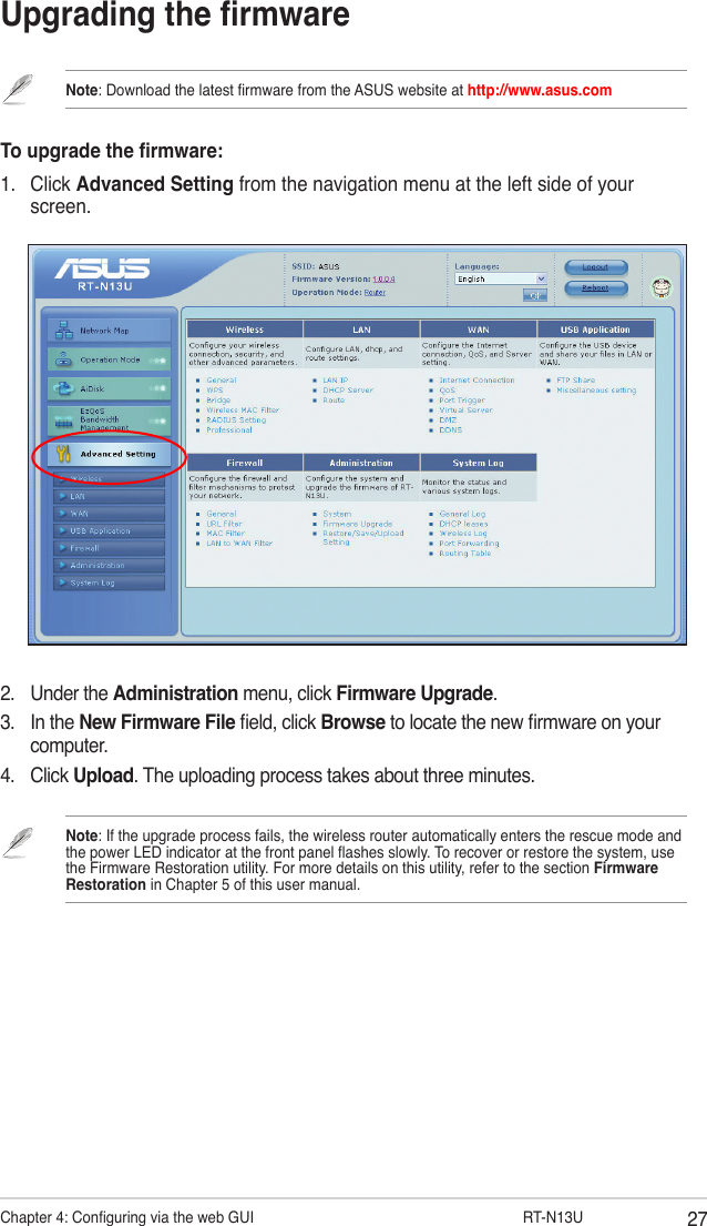 27Chapter 4: Conguring via the web GUI                  RT-N13UUpgrading the rmwareNote: Download the latest rmware from the ASUS website at http://www.asus.comTo upgrade the rmware:1.  Click Advanced Setting from the navigation menu at the left side of your screen. 2.  Under the Administration menu, click Firmware Upgrade.3.  In the New Firmware File eld, click Browse to locate the new rmware on your computer.4.  Click Upload. The uploading process takes about three minutes.Note: If the upgrade process fails, the wireless router automatically enters the rescue mode and the power LED indicator at the front panel ashes slowly. To recover or restore the system, use the Firmware Restoration utility. For more details on this utility, refer to the section Firmware Restoration in Chapter 5 of this user manual.