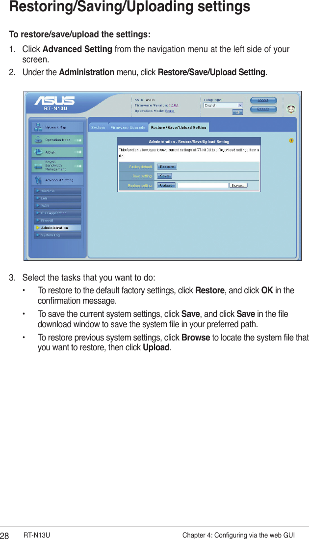 28 RT-N13U                   Chapter 4: Conguring via the web GUIRestoring/Saving/Uploading settingsTo restore/save/upload the settings:1.  Click Advanced Setting from the navigation menu at the left side of your screen. 2.  Under the Administration menu, click Restore/Save/Upload Setting.3.  Select the tasks that you want to do:  •  To restore to the default factory settings, click Restore, and click OK in the      conrmation message.  •  To save the current system settings, click Save, and click Save in the le      download window to save the system le in your preferred path.  •  To restore previous system settings, click Browse to locate the system le that    you want to restore, then click Upload.