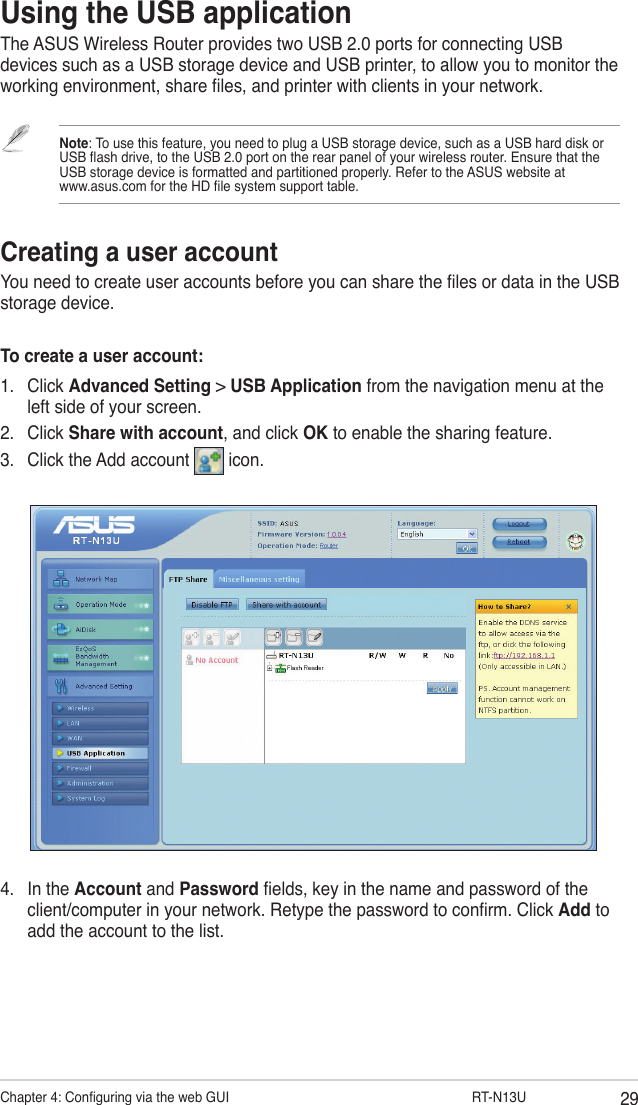 29Chapter 4: Conguring via the web GUI                  RT-N13UUsing the USB applicationThe ASUS Wireless Router provides two USB 2.0 ports for connecting USB devices such as a USB storage device and USB printer, to allow you to monitor the working environment, share les, and printer with clients in your network.Note: To use this feature, you need to plug a USB storage device, such as a USB hard disk or USB ash drive, to the USB 2.0 port on the rear panel of your wireless router. Ensure that the USB storage device is formatted and partitioned properly. Refer to the ASUS website at  www.asus.com for the HD le system support table.Creating a user accountYou need to create user accounts before you can share the les or data in the USB storage device.To create a user account:1.  Click Advanced Setting &gt; USB Application from the navigation menu at the left side of your screen. 2.  Click Share with account, and click OK to enable the sharing feature.3.  Click the Add account   icon.4.  In the Account and Password elds, key in the name and password of the client/computer in your network. Retype the password to conrm. Click Add to add the account to the list.