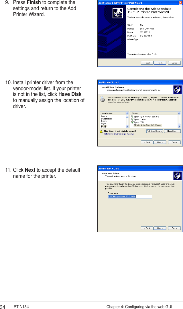 34 RT-N13U                   Chapter 4: Conguring via the web GUI9.  Press Finish to complete the settings and return to the Add Printer Wizard.10. Install printer driver from the vendor-model list. If your printer is not in the list, click Have Disk to manually assign the location of driver.11. Click Next to accept the default name for the printer.
