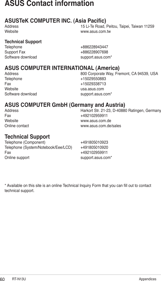 60 RT-N13U                               AppendicesASUSTeK COMPUTER INC. (Asia Pacic)Address      15 Li-Te Road, Peitou, Taipei, Taiwan 11259Website      www.asus.com.twTechnical SupportTelephone      +886228943447Support Fax      +886228907698Software download      support.asus.com*ASUS COMPUTER INTERNATIONAL (America)Address      800 Corporate Way, Fremont, CA 94539, USATelephone      +15029550883Fax        +15029338713Website      usa.asus.comSoftware download      support.asus.com*ASUS COMPUTER GmbH (Germany and Austria)Address      Harkort Str. 21-23, D-40880 Ratingen, GermanyFax        +492102959911Website      www.asus.com.deOnline contact      www.asus.com.de/salesTechnical SupportTelephone (Component)      +491805010923Telephone (System/Notebook/Eee/LCD)  +491805010920Fax        +492102959911Online support      support.asus.com** Available on this site is an online Technical Inquiry Form that you can ll out to contact technical support.ASUS Contact information