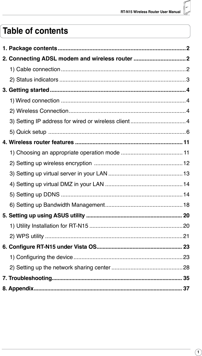 RT-N15 Wireless Router User Manual1Table of contents1. Package contents .................................................................................22. Connecting ADSL modem and wireless router .................................21) Cable connection ...............................................................................22) Status indicators ................................................................................33. Getting started ......................................................................................41) Wired connection ...............................................................................42) Wireless Connection ..........................................................................43) Setting IP address for wired or wireless client ...................................45) Quick setup  .......................................................................................64. Wireless router features .................................................................... 111) Choosing an appropriate operation mode ....................................... 112) Setting up wireless encryption  ........................................................123) Setting up virtual server in your LAN ...............................................134) Setting up virtual DMZ in your LAN .................................................145) Setting up DDNS .............................................................................146) Setting up Bandwidth Management .................................................185. Setting up using ASUS utility ................................................................ 201) Utility Installation for RT-N15 ...........................................................202) WPS utility .......................................................................................216. Congure RT-N15 under Vista OS ......................................................... 231) Conguring the device .....................................................................232) Setting up the network sharing center .............................................287. Troubleshooting....................................................................................... 358. Appendix ................................................................................................... 37