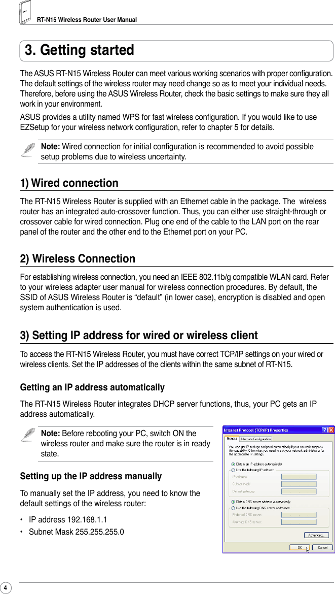 RT-N15 Wireless Router User Manual4The ASUS RT-N15 Wireless Router can meet various working scenarios with proper conguration. The default settings of the wireless router may need change so as to meet your individual needs. Therefore, before using the ASUS Wireless Router, check the basic settings to make sure they all work in your environment. ASUS provides a utility named WPS for fast wireless conguration. If you would like to use EZSetup for your wireless network conguration, refer to chapter 5 for details.Note: Wired connection for initial conguration is recommended to avoid possible setup problems due to wireless uncertainty. 1) Wired connectionThe RT-N15 Wireless Router is supplied with an Ethernet cable in the package. The  wireless router has an integrated auto-crossover function. Thus, you can either use straight-through or crossover cable for wired connection. Plug one end of the cable to the LAN port on the rear panel of the router and the other end to the Ethernet port on your PC.2) Wireless ConnectionFor establishing wireless connection, you need an IEEE 802.11b/g compatible WLAN card. Refer to your wireless adapter user manual for wireless connection procedures. By default, the SSID of ASUS Wireless Router is “default” (in lower case), encryption is disabled and open system authentication is used. 3) Setting IP address for wired or wireless clientTo access the RT-N15 Wireless Router, you must have correct TCP/IP settings on your wired or wireless clients. Set the IP addresses of the clients within the same subnet of RT-N15.Getting an IP address automaticallyThe RT-N15 Wireless Router integrates DHCP server functions, thus, your PC gets an IP address automatically.Note: Before rebooting your PC, switch ON the wireless router and make sure the router is in ready state. Setting up the IP address manuallyTo manually set the IP address, you need to know the default settings of the wireless router:•  IP address 192.168.1.1•  Subnet Mask 255.255.255.03. Getting started