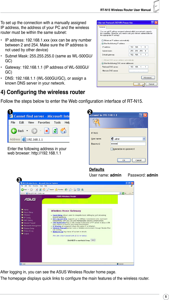 RT-N15 Wireless Router User Manual5To set up the connection with a manually assigned IP address, the address of your PC and the wireless router must be within the same subnet:•  IP address: 192.168.1.xxx (xxx can be any number between 2 and 254. Make sure the IP address is not used by other device)•  Subnet Mask: 255.255.255.0 (same as WL-500GU/GC)•  Gateway: 192.168.1.1 (IP address of WL-500GU/GC)•  DNS: 192.168.1.1 (WL-500GU/GC), or assign a known DNS server in your network.4) Conguring the wireless routerFollow the steps below to enter the Web conguration interface of RT-N15.DefaultsUser name: admin      Password: adminEnter the following address in your web browser: http://192.168.1.1After logging in, you can see the ASUS Wireless Router home page.The homepage displays quick links to congure the main features of the wireless router.132