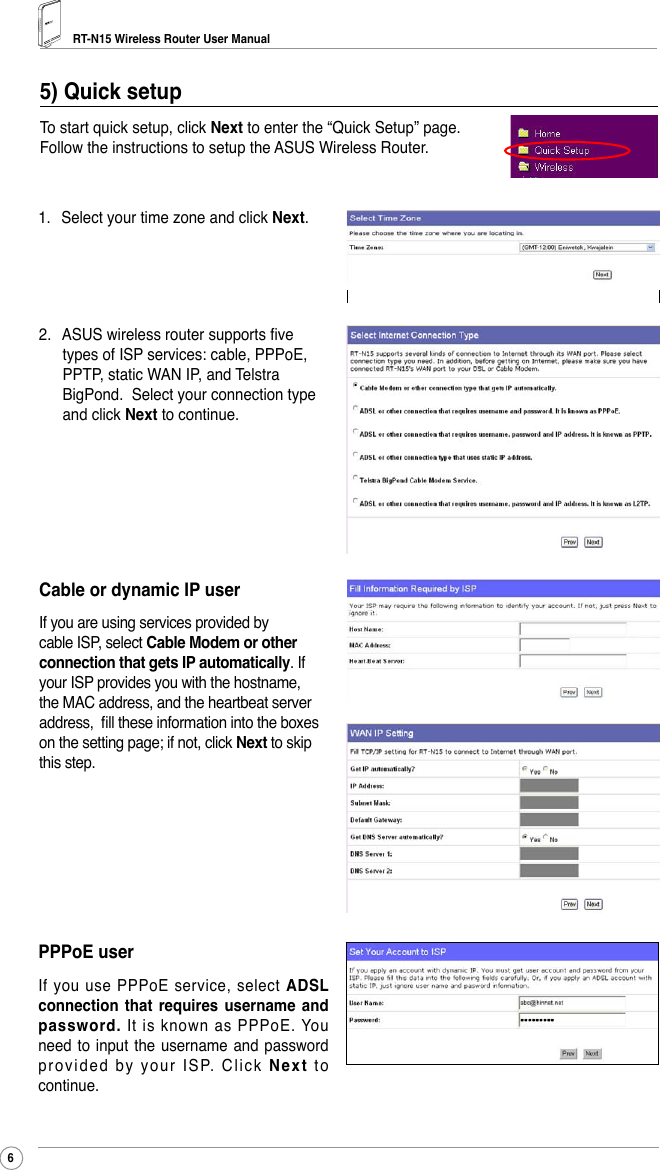 RT-N15 Wireless Router User Manual61.  Select your time zone and click Next.5) Quick setup To start quick setup, click Next to enter the “Quick Setup” page. Follow the instructions to setup the ASUS Wireless Router.2.  ASUS wireless router supports ve types of ISP services: cable, PPPoE, PPTP, static WAN IP, and Telstra BigPond.  Select your connection type and click Next to continue. Cable or dynamic IP userIf you are using services provided by cable ISP, select Cable Modem or other connection that gets IP automatically. If your ISP provides you with the hostname, the MAC address, and the heartbeat server address,  ll these information into the boxes on the setting page; if not, click Next to skip this step.PPPoE userIf you use PPPoE  service, select ADSL connection  that  requires  username  and password.  It  is  known  as  PPPoE.  You need to  input  the  username and password provided by your ISP. Click Next  t o continue.