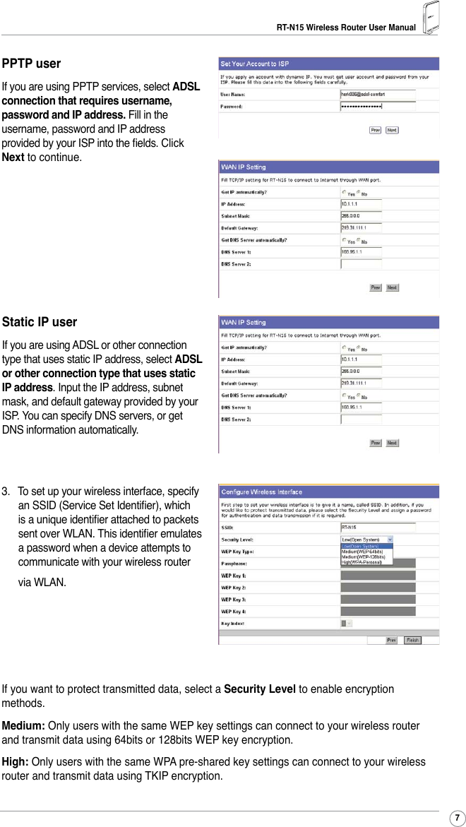 RT-N15 Wireless Router User Manual73.  To set up your wireless interface, specify an SSID (Service Set Identier), which is a unique identier attached to packets sent over WLAN. This identier emulates a password when a device attempts to communicate with your wireless router via WLAN. If you want to protect transmitted data, select a Security Level to enable encryption methods. Medium: Only users with the same WEP key settings can connect to your wireless router and transmit data using 64bits or 128bits WEP key encryption. High: Only users with the same WPA pre-shared key settings can connect to your wireless router and transmit data using TKIP encryption.PPTP userIf you are using PPTP services, select ADSL connection that requires username, password and IP address. Fill in the username, password and IP address provided by your ISP into the elds. Click Next to continue.Static IP userIf you are using ADSL or other connection type that uses static IP address, select ADSL or other connection type that uses static IP address. Input the IP address, subnet mask, and default gateway provided by your ISP. You can specify DNS servers, or get DNS information automatically.