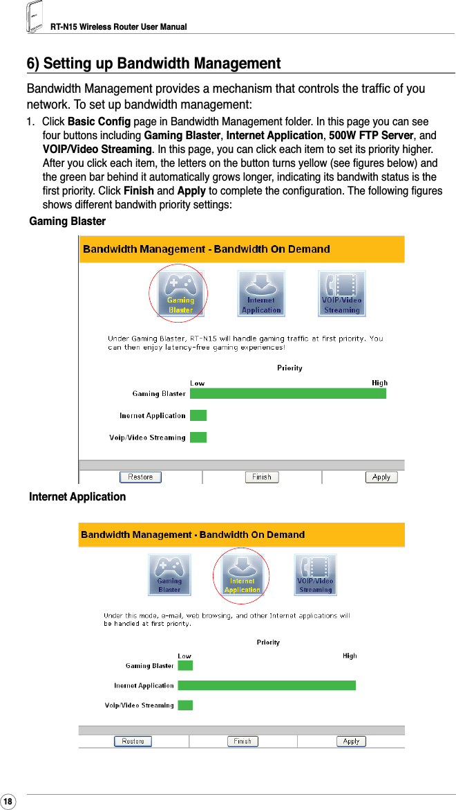 RT-N15 Wireless Router User Manual186HWWLQJXS%DQGZLGWK0DQDJHPHQW%DQGZLGWK0DQDJHPHQWSURYLGHVDPHFKDQLVPWKDWFRQWUROVWKHWUDIÀFRI\RXnetwork. To set up bandwidth management:1. Click %DVLF&amp;RQÀJ page in Bandwidth Management folder. In this page you can see four buttons including *DPLQJ%ODVWHU,Internet Application,500W FTP Server, and 92,39LGHR6WUHDPLQJ. In this page, you can click each item to set its priority higher.$IWHU\RXFOLFNHDFKLWHPWKHOHWWHUVRQWKHEXWWRQWXUQV\HOORZVHHÀJXUHVEHORZDQGthe green bar behind it automatically grows longer, indicating its bandwith status is the ÀUVWSULRULW\&amp;OLFNFinish and ApplyWRFRPSOHWHWKHFRQÀJXUDWLRQ7KHIROORZLQJÀJXUHVshows different bandwith priority settings:*DPLQJ%ODVWHUInternet Application