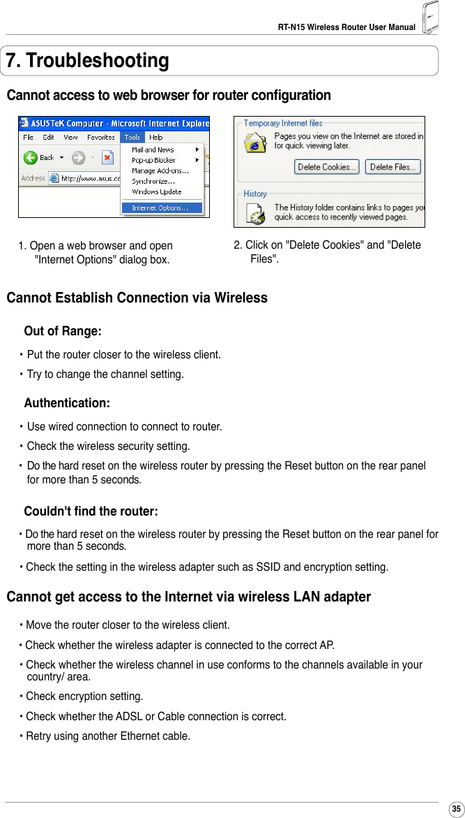 RT-N15 Wireless Router User Manual357. TroubleshootingCannot access to web browser for router conguration1. Open a web browser and open &quot;Internet Options&quot; dialog box.2. Click on &quot;Delete Cookies&quot; and &quot;Delete Files&quot;.Cannot Establish Connection via Wireless  Out of Range: • Put the router closer to the wireless client. • Try to change the channel setting.  Authentication: • Use wired connection to connect to router.  • Check the wireless security setting.•  Do the hard reset on the wireless router by pressing the Reset button on the rear panel for more than 5 seconds.  Couldn&apos;t nd the router:• Do the hard reset on the wireless router by pressing the Reset button on the rear panel for more than 5 seconds. • Check the setting in the wireless adapter such as SSID and encryption setting.Cannot get access to the Internet via wireless LAN adapter • Move the router closer to the wireless client.• Check whether the wireless adapter is connected to the correct AP. • Check whether the wireless channel in use conforms to the channels available in your country/ area. • Check encryption setting. • Check whether the ADSL or Cable connection is correct. • Retry using another Ethernet cable.