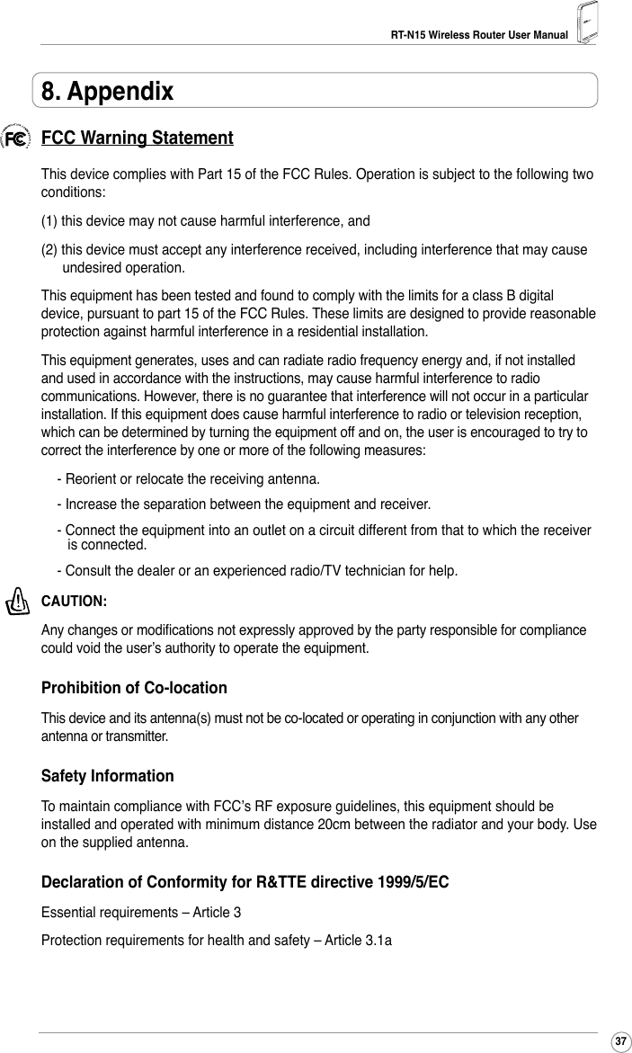 RT-N15 Wireless Router User Manual378. AppendixFCC Warning StatementThis device complies with Part 15 of the FCC Rules. Operation is subject to the following two conditions: (1) this device may not cause harmful interference, and(2) this device must accept any interference received, including interference that may cause undesired operation.This equipment has been tested and found to comply with the limits for a class B digital device, pursuant to part 15 of the FCC Rules. These limits are designed to provide reasonable protection against harmful interference in a residential installation.This equipment generates, uses and can radiate radio frequency energy and, if not installed and used in accordance with the instructions, may cause harmful interference to radio communications. However, there is no guarantee that interference will not occur in a particular installation. If this equipment does cause harmful interference to radio or television reception, which can be determined by turning the equipment off and on, the user is encouraged to try to correct the interference by one or more of the following measures:- Reorient or relocate the receiving antenna.- Increase the separation between the equipment and receiver.- Connect the equipment into an outlet on a circuit different from that to which the receiver is connected.- Consult the dealer or an experienced radio/TV technician for help.CAUTION: Any changes or modications not expressly approved by the party responsible for compliance could void the user’s authority to operate the equipment.Prohibition of Co-locationThis device and its antenna(s) must not be co-located or operating in conjunction with any other antenna or transmitter.Safety InformationTo maintain compliance with FCC’s RF exposure guidelines, this equipment should be installed and operated with minimum distance 20cm between the radiator and your body. Use on the supplied antenna.Declaration of Conformity for R&amp;TTE directive 1999/5/ECEssential requirements – Article 3Protection requirements for health and safety – Article 3.1a