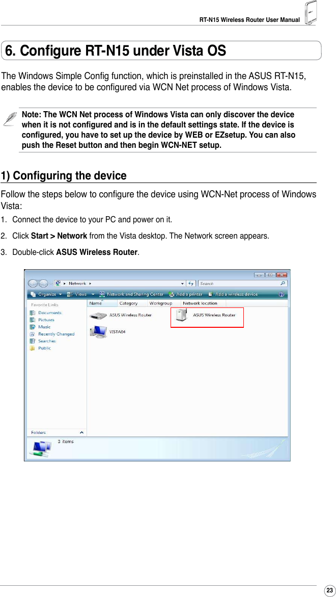 RT-N15 Wireless Router User Manual236. Congure RT-N15 under Vista OSThe Windows Simple Cong function, which is preinstalled in the ASUS RT-N15, enables the device to be congured via WCN Net process of Windows Vista.Note: The WCN Net process of Windows Vista can only discover the device when it is not congured and is in the default settings state. If the device is congured, you have to set up the device by WEB or EZsetup. You can also push the Reset button and then begin WCN-NET setup.1) Conguring the deviceFollow the steps below to congure the device using WCN-Net process of Windows Vista:1.  Connect the device to your PC and power on it.2.  Click Start &gt; Network from the Vista desktop. The Network screen appears.3.  Double-click ASUS Wireless Router.