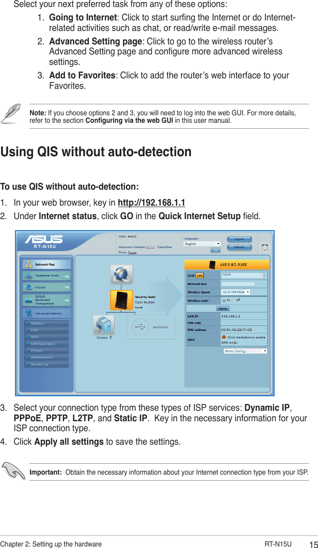 15Chapter 2: Setting up the hardware                       RT-N15UUsing QIS without auto-detectionTo use QIS without auto-detection:1.  In your web browser, key in http://192.168.1.12.  Under Internet status, click GO in the Quick Internet Setup eld.  Select your next preferred task from any of these options:       1.   Going to Internet: Click to start surng the Internet or do Internet-related activities such as chat, or read/write e-mail messages.       2.   Advanced Setting page: Click to go to the wireless router’s Advanced Setting page and congure more advanced wireless settings.      3.   Add to Favorites: Click to add the router’s web interface to your Favorites.3.  Select your connection type from these types of ISP services: Dynamic IP, PPPoE, PPTP, L2TP, and Static IP.  Key in the necessary information for your ISP connection type.4.  Click Apply all settings to save the settings.Important:  Obtain the necessary information about your Internet connection type from your ISP.Note: If you choose options 2 and 3, you will need to log into the web GUI. For more details, refer to the section Conguring via the web GUI in this user manual.