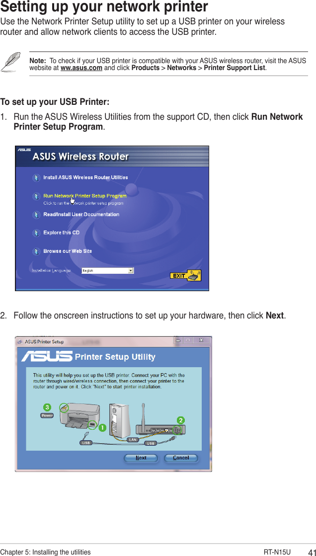 41Chapter 5: Installing the utilities                        RT-N15USetting up your network printerUse the Network Printer Setup utility to set up a USB printer on your wireless router and allow network clients to access the USB printer.Note:  To check if your USB printer is compatible with your ASUS wireless router, visit the ASUS website at ww.asus.com and click Products &gt; Networks &gt; Printer Support List.To set up your USB Printer:1.  Run the ASUS Wireless Utilities from the support CD, then click Run Network Printer Setup Program.2.  Follow the onscreen instructions to set up your hardware, then click Next.