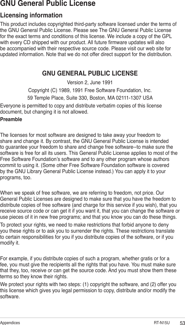 53Appendices                                RT-N15UGNU General Public LicenseLicensing informationThis product includes copyrighted third-party software licensed under the terms of the GNU General Public License. Please see The GNU General Public License for the exact terms and conditions of this license. We include a copy of the GPL with every CD shipped with our product. All future rmware updates will also be accompanied with their respective source code. Please visit our web site for updated information. Note that we do not offer direct support for the distribution.GNU GENERAL PUBLIC LICENSEVersion 2, June 1991Copyright (C) 1989, 1991 Free Software Foundation, Inc.59 Temple Place, Suite 330, Boston, MA 02111-1307 USAEveryone is permitted to copy and distribute verbatim copies of this license document, but changing it is not allowed.PreambleThe licenses for most software are designed to take away your freedom to share and change it. By contrast, the GNU General Public License is intended to guarantee your freedom to share and change free software--to make sure the software is free for all its users. This General Public License applies to most of the Free Software Foundation’s software and to any other program whose authors commit to using it. (Some other Free Software Foundation software is covered by the GNU Library General Public License instead.) You can apply it to your programs, too.When we speak of free software, we are referring to freedom, not price. Our General Public Licenses are designed to make sure that you have the freedom to distribute copies of free software (and charge for this service if you wish), that you receive source code or can get it if you want it, that you can change the software or use pieces of it in new free programs; and that you know you can do these things.To protect your rights, we need to make restrictions that forbid anyone to deny you these rights or to ask you to surrender the rights. These restrictions translate to certain responsibilities for you if you distribute copies of the software, or if you modify it.For example, if you distribute copies of such a program, whether gratis or for a fee, you must give the recipients all the rights that you have. You must make sure that they, too, receive or can get the source code. And you must show them these terms so they know their rights.We protect your rights with two steps: (1) copyright the software, and (2) offer you this license which gives you legal permission to copy, distribute and/or modify the software.