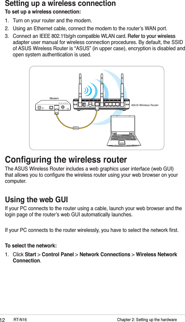 12 RT-N16           Chapter 2: Setting up the hardwareSetting up a wireless connectionTo set up a wireless connection:1.  Turn on your router and the modem.2.  Using an Ethernet cable, connect the modem to the routerʼs WAN port.3. Connect an IEEE 802.11b/g/n compatible WLAN card. Refer to your wirelessRefer to your wireless adapter user manual for wireless connection procedures. By default, the SSID of ASUS Wireless Router is “ASUS” (in upper case), encryption is disabled and open system authentication is used. Conﬁguring the wireless routerThe ASUS Wireless Router includes a web graphics user interface (web GUI) that allows you to conﬁgure the wireless router using your web browser on your computer. Using the web GUIIf your PC connects to the router using a cable, launch your web browser and the login page of the routerʼs web GUI automatically launches.If your PC connects to the router wirelessly, you have to select the network ﬁrst. To select the network:1. Click Start &gt; Control Panel &gt; Network Connections &gt; Wireless Network Connection.