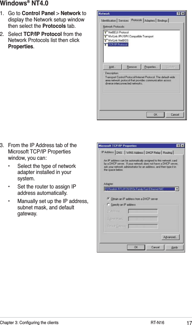 17Chapter 3: Conﬁguring the clients           RT-N16Windows® NT4.01. Go to Control Panel &gt; Network to display the Network setup window then select the Protocols tab.2. Select TCP/IP Protocol from the Network Protocols list then click Properties.3.  From the IP Address tab of the Microsoft TCP/IP Properties window, you can:  •  Select the type of network    adapter installed in your   system.  •  Set the router to assign IP   address automatically.  •  Manually set up the IP address,    subnet mask, and default   gateway.