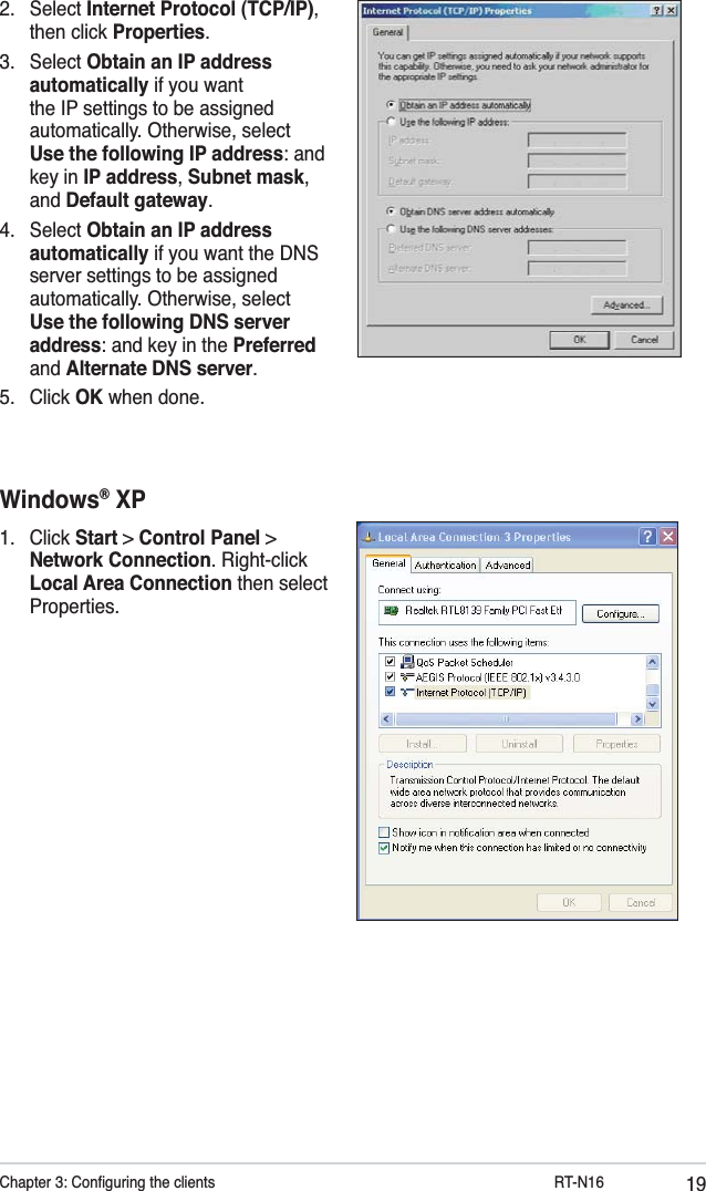 19Chapter 3: Conﬁguring the clients           RT-N162. Select Internet Protocol (TCP/IP), then click Properties.3. Select Obtain an IP address automatically if you want the IP settings to be assigned automatically. Otherwise, select Use the following IP address: and key in IP address, Subnet mask, and Default gateway.4. Select Obtain an IP address automatically if you want the DNS server settings to be assigned automatically. Otherwise, select Use the following DNS server address: and key in the Preferred and Alternate DNS server.5. Click OK when done.Windows® XP1. Click Start &gt; Control Panel &gt; Network Connection. Right-click Local Area Connection then select Properties.