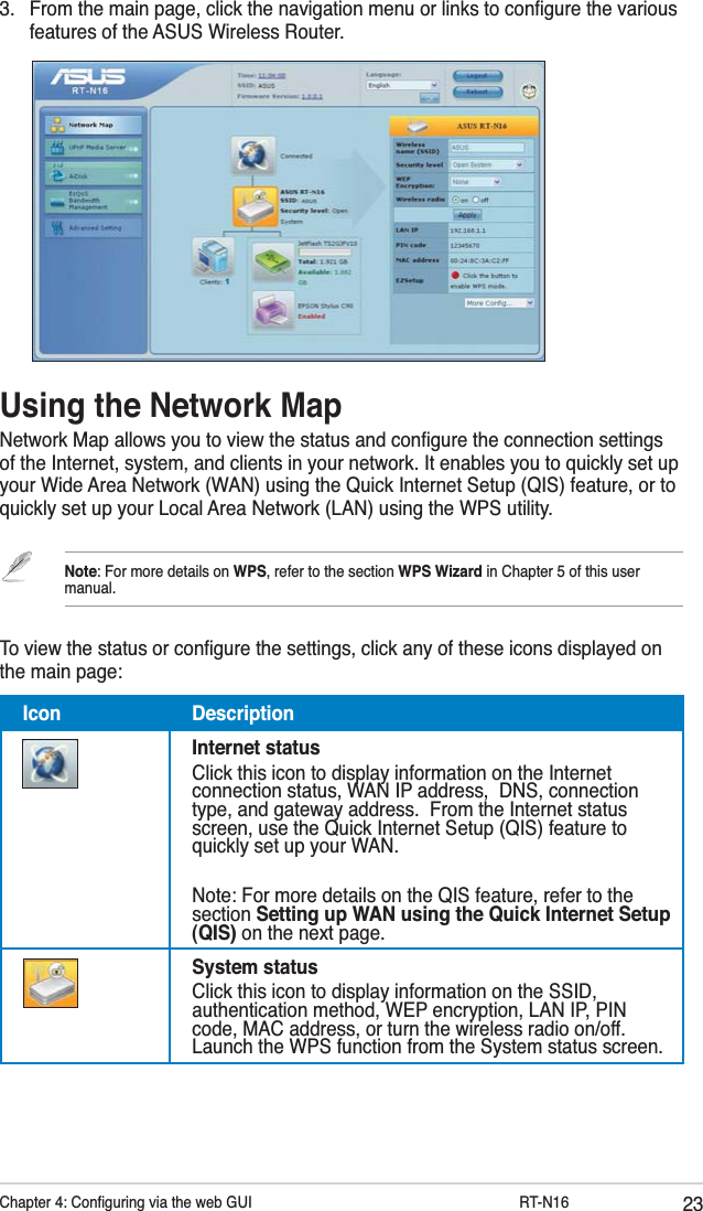 23Chapter 4: Conﬁguring via the web GUI         RT-N163.  From the main page, click the navigation menu or links to conﬁgure the various features of the ASUS Wireless Router.Using the Network MapNetwork Map allows you to view the status and conﬁgure the connection settings of the Internet, system, and clients in your network. It enables you to quickly set up your Wide Area Network (WAN) using the Quick Internet Setup (QIS) feature, or to quickly set up your Local Area Network (LAN) using the WPS utility.Note: For more details on WPS, refer to the section WPS Wizard in Chapter 5 of this user manual.To view the status or conﬁgure the settings, click any of these icons displayed on the main page:Icon DescriptionInternet statusClick this icon to display information on the Internet connection status, WAN IP address,  DNS, connection type, and gateway address.  From the Internet status screen, use the Quick Internet Setup (QIS) feature to quickly set up your WAN.Note: For more details on the QIS feature, refer to the section Setting up WAN using the Quick Internet Setup (QIS) on the next page.System statusClick this icon to display information on the SSID, authentication method, WEP encryption, LAN IP, PIN code, MAC address, or turn the wireless radio on/off. Launch the WPS function from the System status screen.