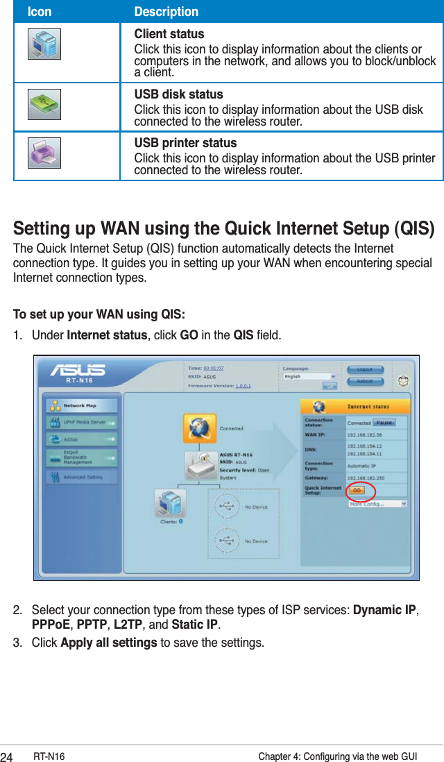 24 RT-N16          Chapter 4: Conﬁguring via the web GUISetting up WAN using the Quick Internet Setup (QIS)The Quick Internet Setup (QIS) function automatically detects the Internet connection type. It guides you in setting up your WAN when encountering special Internet connection types.To set up your WAN using QIS:1. Under Internet status, click GO in the QIS ﬁeld.2.  Select your connection type from these types of ISP services: Dynamic IP, PPPoE, PPTP, L2TP, and Static IP. 3. Click Apply all settings to save the settings.Icon DescriptionClient statusClick this icon to display information about the clients or computers in the network, and allows you to block/unblock a client.USB disk statusClick this icon to display information about the USB disk connected to the wireless router.USB printer statusClick this icon to display information about the USB printer connected to the wireless router.