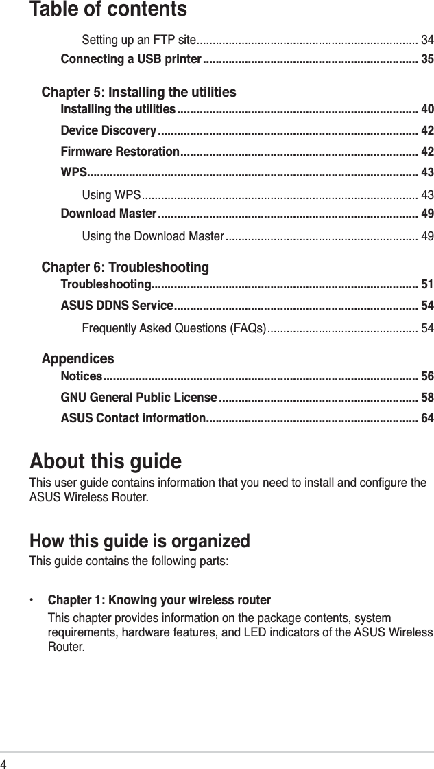 4Table of contentsAbout this guideThis user guide contains information that you need to install and conﬁgure the ASUS Wireless Router.How this guide is organizedThis guide contains the following parts:•   Chapter 1: Knowing your wireless router  This chapter provides information on the package contents, system requirements, hardware features, and LED indicators of the ASUS Wireless Router.Setting up an FTP site ..................................................................... 34Connecting a USB printer ................................................................... 35Chapter 5: Installing the utilitiesInstalling the utilities ........................................................................... 40Device Discovery ................................................................................. 42Firmware Restoration .......................................................................... 42WPS ....................................................................................................... 43Using WPS ...................................................................................... 43Download Master ................................................................................. 49Using the Download Master ............................................................ 49Chapter 6: TroubleshootingTroubleshooting ................................................................................... 51ASUS DDNS Service ............................................................................ 54Frequently Asked Questions (FAQs) ............................................... 54AppendicesNotices .................................................................................................. 56GNU General Public License .............................................................. 58ASUS Contact information .................................................................. 64