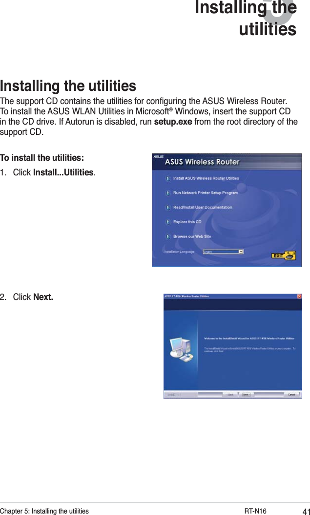 41Chapter 5: Installing the utilities           RT-N165Installing the utilities2. Click Next.Installing the utilitiesThe support CD contains the utilities for conﬁguring the ASUS Wireless Router. To install the ASUS WLAN Utilities in Microsoft® Windows, insert the support CD in the CD drive. If Autorun is disabled, run setup.exe from the root directory of the support CD.To install the utilities: 1. Click Install...Utilities.