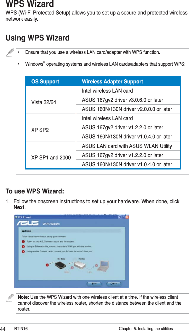 44 RT-N16           Chapter 5: Installing the utilitiesWPS WizardWPS (Wi-Fi Protected Setup) allows you to set up a secure and protected wireless network easily.•  Ensure that you use a wireless LAN card/adapter with WPS function.  • Windows® operating systems and wireless LAN cards/adapters that support WPS:                  Using WPS WizardOS Support Wireless Adapter Support Vista 32/64Intel wireless LAN cardASUS 167gv2 driver v3.0.6.0 or laterASUS 160N/130N driver v2.0.0.0 or later XP SP2Intel wireless LAN cardASUS 167gv2 driver v1.2.2.0 or laterASUS 160N/130N driver v1.0.4.0 or later XP SP1 and 2000ASUS LAN card with ASUS WLAN UtilityASUS 167gv2 driver v1.2.2.0 or laterASUS 160N/130N driver v1.0.4.0 or laterTo use WPS Wizard:1.  Follow the onscreen instructions to set up your hardware. When done, click Next.Note: Use the WPS Wizard with one wireless client at a time. If the wireless client cannot discover the wireless router, shorten the distance between the client and the router.