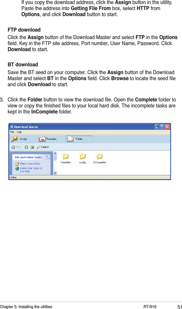 51Chapter 5: Installing the utilities           RT-N16      If you copy the download address, click the Assign button in the utility.      Paste the address into Getting File From box, select HTTP from      Options, and click Download button to start. FTP download Click the Assign button of the Download Master and select FTP in the Options ﬁeld. Key in the FTP site address, Port number, User Name, Password. Click Download to start. BT download  Save the BT seed on your computer. Click the Assign button of the Download Master and select BT in the Options ﬁeld. Click Browse to locate the seed ﬁle and click Download to start.3. Click the Folder button to view the download ﬁle. Open the Complete folder to view or copy the ﬁnished ﬁles to your local hard disk. The incomplete tasks are kept in the InComplete folder.