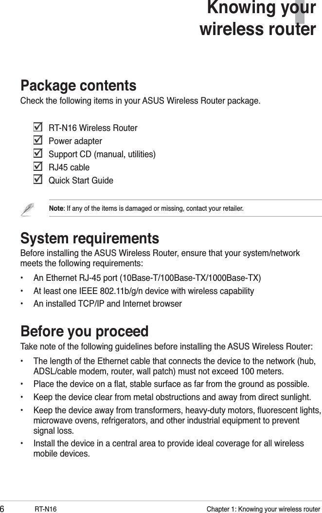 6RT-N16           Chapter 1: Knowing your wireless router1Knowing your wireless routerPackage contentsCheck the following items in your ASUS Wireless Router package.    RT-N16 Wireless Router  Power adapter   Support CD (manual, utilities)  RJ45 cable   Quick Start GuideNote: If any of the items is damaged or missing, contact your retailer.System requirementsBefore installing the ASUS Wireless Router, ensure that your system/network meets the following requirements:•  An Ethernet RJ-45 port (10Base-T/100Base-TX/1000Base-TX)•  At least one IEEE 802.11b/g/n device with wireless capability•  An installed TCP/IP and Internet browserBefore you proceedTake note of the following guidelines before installing the ASUS Wireless Router:•  The length of the Ethernet cable that connects the device to the network (hub, ADSL/cable modem, router, wall patch) must not exceed 100 meters.•  Place the device on a ﬂat, stable surface as far from the ground as possible.•  Keep the device clear from metal obstructions and away from direct sunlight.•  Keep the device away from transformers, heavy-duty motors, ﬂuorescent lights, microwave ovens, refrigerators, and other industrial equipment to prevent signal loss.•  Install the device in a central area to provide ideal coverage for all wireless mobile devices.
