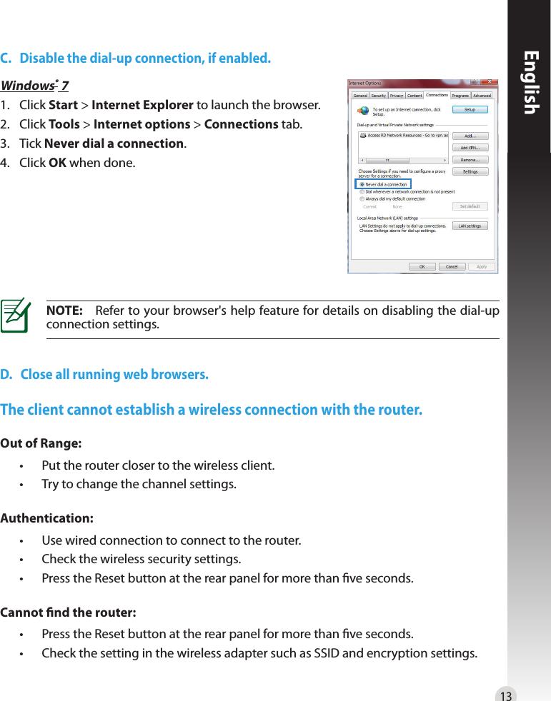 13EnglishC.   Disable the dial-up connection, if enabled.D.   Close all running web browsers.NOTE:  Refer to your browser&apos;s help feature for details on disabling the dial-up connection settings.Windows® 71.   Click Start &gt; Internet Explorer to launch the browser.2.  Click Tools &gt; Internet options &gt; Connections tab.3.   Tick Never dial a connection.4.  Click OK when done.The client cannot establish a wireless connection with the router.Out of Range:  •  Put the router closer to the wireless client.  •  Try to change the channel settings.Authentication:  •  Use wired connection to connect to the router.  •  Check the wireless security settings.  •   Press the Reset button at the rear panel for more than ve seconds.Cannot nd the router:  •   Press the Reset button at the rear panel for more than ve seconds.  •   Check the setting in the wireless adapter such as SSID and encryption settings.