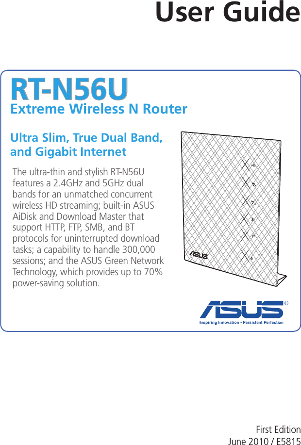 RT-N56UExtreme Wireless N Router Ultra Slim, True Dual Band,  and Gigabit InternetThe ultra-thin and stylish RT-N56U features a 2.4GHz and 5GHz dual bands for an unmatched concurrent wireless HD streaming; built-in ASUS AiDisk and Download Master that support HTTP, FTP, SMB, and BT protocols for uninterrupted download tasks; a capability to handle 300,000 sessions; and the ASUS Green Network Technology, which provides up to 70% power-saving solution.User GuideFirst Edition June 2010 / E5815