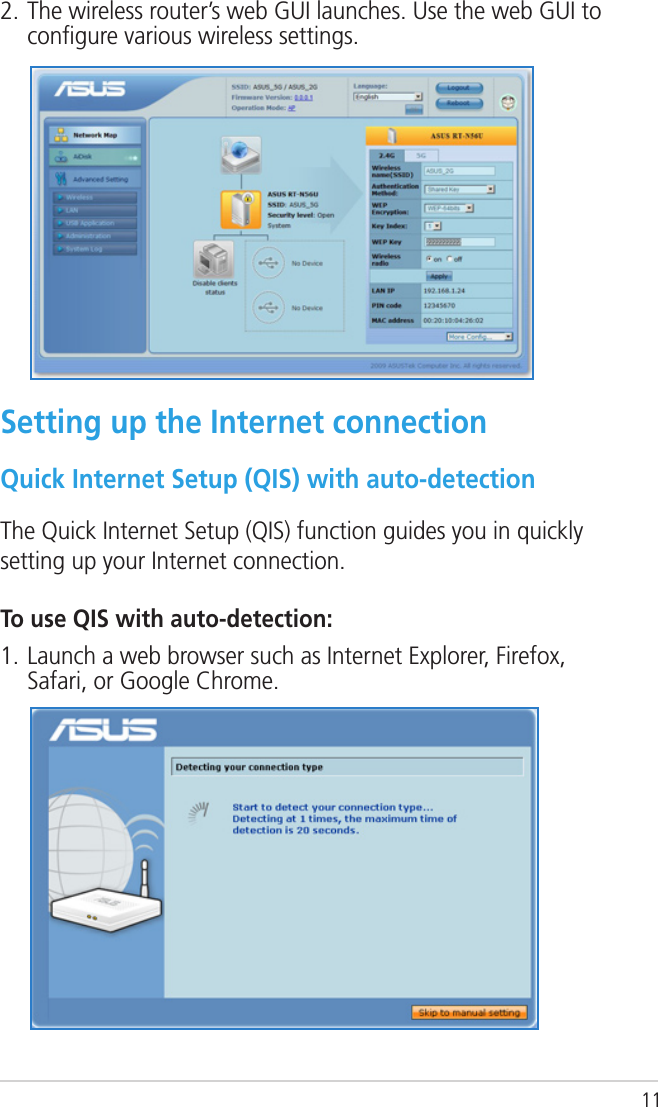 112. The wireless router’s web GUI launches. Use the web GUI to conﬁgure various wireless settings.Setting up the Internet connectionQuick Internet Setup (QIS) with auto-detectionThe Quick Internet Setup (QIS) function guides you in quickly setting up your Internet connection.To use QIS with auto-detection:1. Launch a web browser such as Internet Explorer, Firefox, Safari, or Google Chrome.