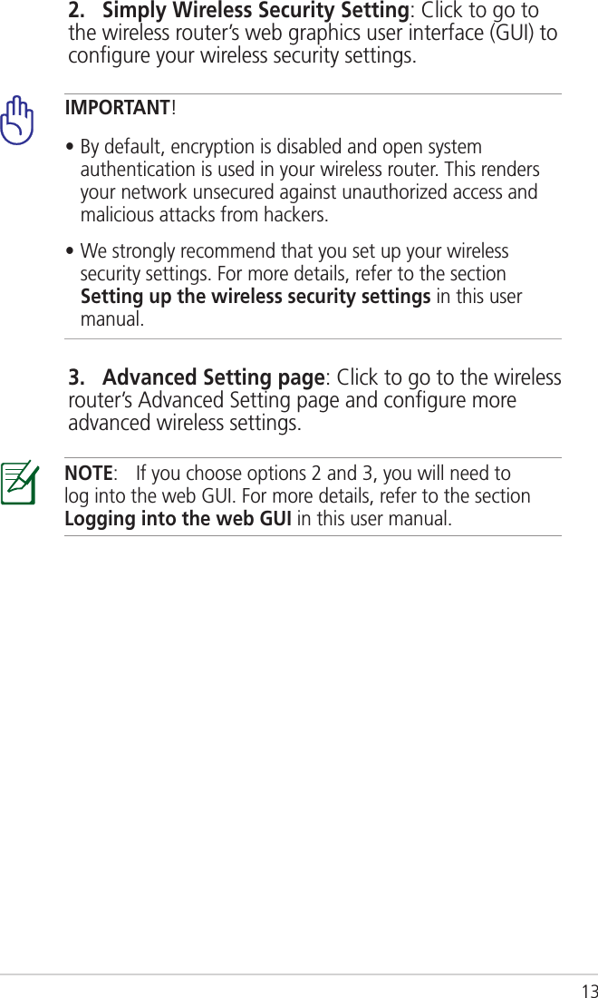 13IMPORTANT! • By default, encryption is disabled and open system authentication is used in your wireless router. This renders your network unsecured against unauthorized access and malicious attacks from hackers.• We strongly recommend that you set up your wireless security settings. For more details, refer to the section Setting up the wireless security settings in this user manual.       2.   Simply Wireless Security Setting: Click to go to the wireless router’s web graphics user interface (GUI) to conﬁgure your wireless security settings.       3.   Advanced Setting page: Click to go to the wireless router’s Advanced Setting page and conﬁgure more advanced wireless settings.NOTE:  If you choose options 2 and 3, you will need to log into the web GUI. For more details, refer to the section Logging into the web GUI in this user manual.