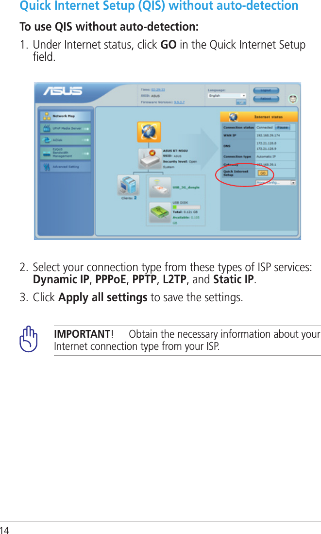 14Quick Internet Setup (QIS) without auto-detectionTo use QIS without auto-detection:1. Under Internet status, click GO in the Quick Internet Setup ﬁeld.2. Select your connection type from these types of ISP services: Dynamic IP, PPPoE, PPTP, L2TP, and Static IP. 3. Click Apply all settings to save the settings.IMPORTANT!  Obtain the necessary information about your Internet connection type from your ISP.
