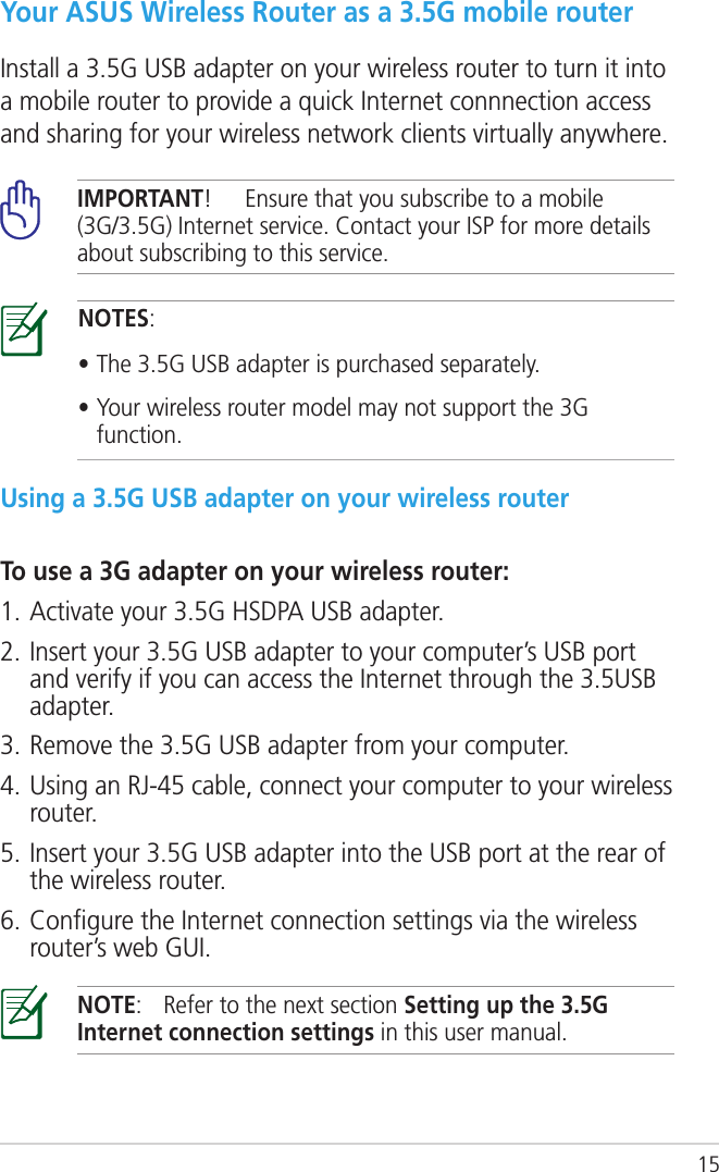 15Your ASUS Wireless Router as a 3.5G mobile routerInstall a 3.5G USB adapter on your wireless router to turn it into a mobile router to provide a quick Internet connnection access and sharing for your wireless network clients virtually anywhere.NOTES:• The 3.5G USB adapter is purchased separately.• Your wireless router model may not support the 3G function.IMPORTANT!  Ensure that you subscribe to a mobile (3G/3.5G) Internet service. Contact your ISP for more details about subscribing to this service.Using a 3.5G USB adapter on your wireless routerTo use a 3G adapter on your wireless router:1. Activate your 3.5G HSDPA USB adapter.2. Insert your 3.5G USB adapter to your computer’s USB port and verify if you can access the Internet through the 3.5USB adapter.3. Remove the 3.5G USB adapter from your computer.4. Using an RJ-45 cable, connect your computer to your wireless router.5. Insert your 3.5G USB adapter into the USB port at the rear of the wireless router.6. Conﬁgure the Internet connection settings via the wireless router’s web GUI.NOTE:  Refer to the next section Setting up the 3.5G Internet connection settings in this user manual.