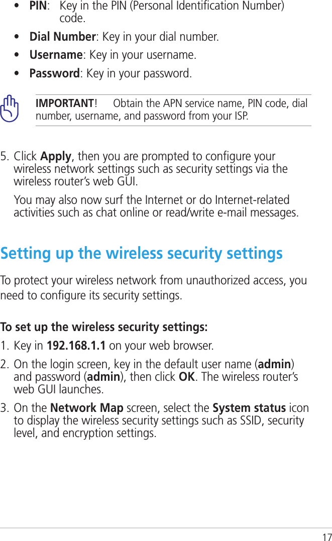 17  •  PIN:    Key in the PIN (Personal Identiﬁcation Number) code.   •  Dial Number: Key in your dial number.   •  Username: Key in your username.   •  Password: Key in your password.5. Click Apply, then you are prompted to conﬁgure your wireless network settings such as security settings via the wireless router’s web GUI.   You may also now surf the Internet or do Internet-related activities such as chat online or read/write e-mail messages.IMPORTANT!  Obtain the APN service name, PIN code, dial number, username, and password from your ISP.Setting up the wireless security settingsTo protect your wireless network from unauthorized access, you need to conﬁgure its security settings.To set up the wireless security settings:1. Key in 192.168.1.1 on your web browser.2. On the login screen, key in the default user name (admin) and password (admin), then click OK. The wireless router’s web GUI launches.3. On the Network Map screen, select the System status icon  to display the wireless security settings such as SSID, security level, and encryption settings.