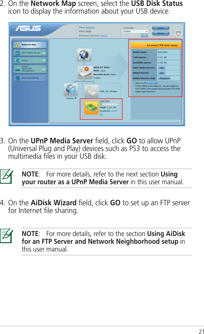 212. On the Network Map screen, select the USB Disk Status icon to display the information about your USB device.3. On the UPnP Media Server ﬁeld, click GO to allow UPnP (Universal Plug and Play) devices such as PS3 to access the multimedia ﬁles in your USB disk.NOTE:  For more details, refer to the next section Using your router as a UPnP Media Server in this user manual.4. On the AiDisk Wizard ﬁeld, click GO to set up an FTP server for Internet ﬁle sharing.NOTE:  For more details, refer to the section Using AiDisk for an FTP Server and Network Neighborhood setup in this user manual.