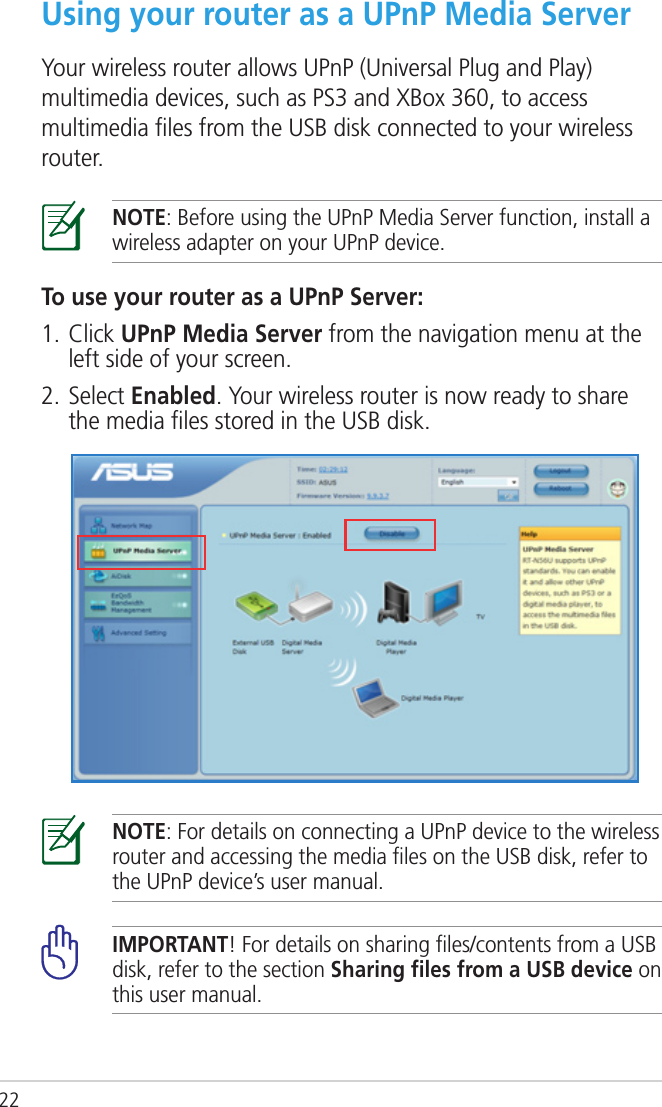 22Using your router as a UPnP Media ServerYour wireless router allows UPnP (Universal Plug and Play) multimedia devices, such as PS3 and XBox 360, to access multimedia ﬁles from the USB disk connected to your wireless router.NOTE: Before using the UPnP Media Server function, install a wireless adapter on your UPnP device.To use your router as a UPnP Server:1. Click UPnP Media Server from the navigation menu at the left side of your screen.2. Select Enabled. Your wireless router is now ready to share the media ﬁles stored in the USB disk.NOTE: For details on connecting a UPnP device to the wireless router and accessing the media ﬁles on the USB disk, refer to the UPnP device’s user manual.IMPORTANT! For details on sharing ﬁles/contents from a USB disk, refer to the section Sharing ﬁles from a USB device on this user manual.