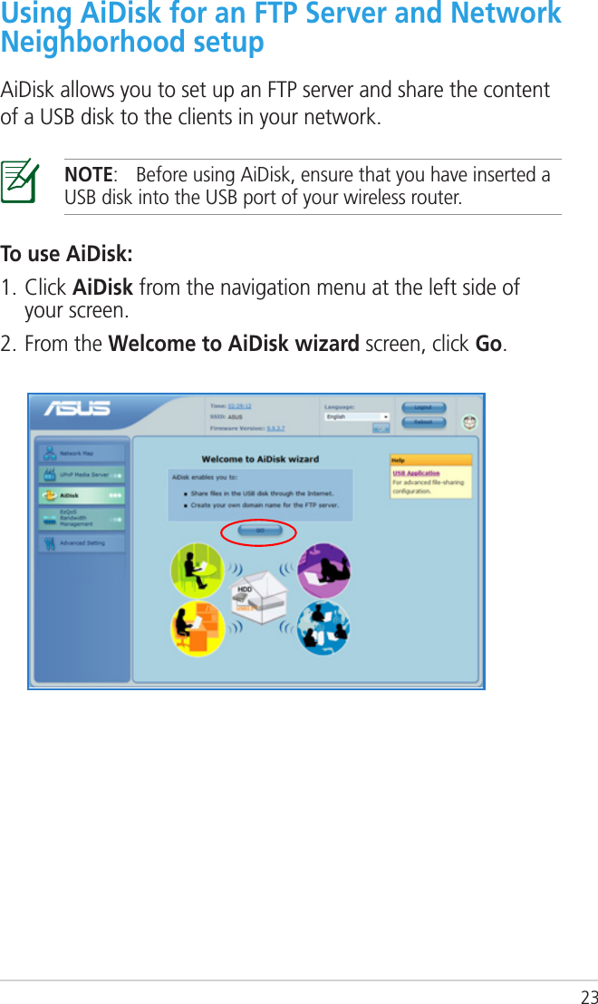 23Using AiDisk for an FTP Server and Network Neighborhood setupAiDisk allows you to set up an FTP server and share the content of a USB disk to the clients in your network.NOTE:  Before using AiDisk, ensure that you have inserted a USB disk into the USB port of your wireless router.To use AiDisk:1. Click AiDisk from the navigation menu at the left side of your screen.2. From the Welcome to AiDisk wizard screen, click Go.