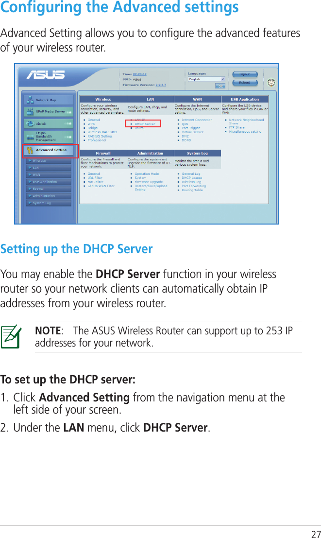 27Conﬁguring the Advanced settingsAdvanced Setting allows you to conﬁgure the advanced features of your wireless router.Setting up the DHCP ServerYou may enable the DHCP Server function in your wireless router so your network clients can automatically obtain IP addresses from your wireless router.NOTE:  The ASUS Wireless Router can support up to 253 IP addresses for your network.To set up the DHCP server:1. Click Advanced Setting from the navigation menu at the left side of your screen.2. Under the LAN menu, click DHCP Server.