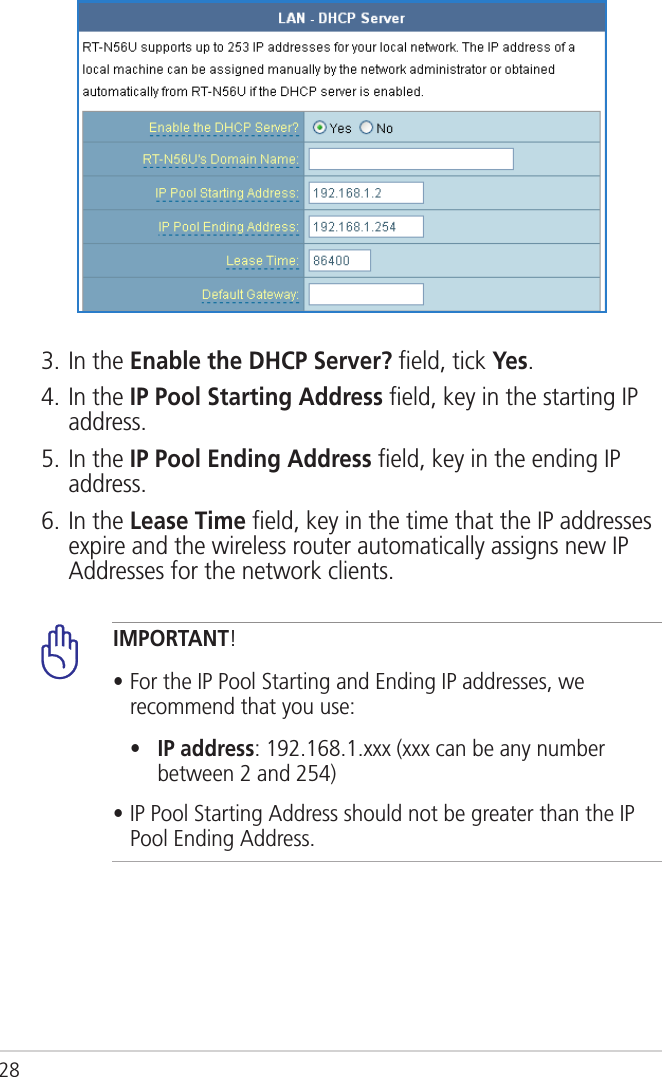 283. In the Enable the DHCP Server? ﬁeld, tick Yes.4. In the IP Pool Starting Address ﬁeld, key in the starting IP address.5. In the IP Pool Ending Address ﬁeld, key in the ending IP address.6. In the Lease Time ﬁeld, key in the time that the IP addresses expire and the wireless router automatically assigns new IP Addresses for the network clients. IMPORTANT!• For the IP Pool Starting and Ending IP addresses, we recommend that you use:  •    IP address: 192.168.1.xxx (xxx can be any number between 2 and 254)• IP Pool Starting Address should not be greater than the IP Pool Ending Address.