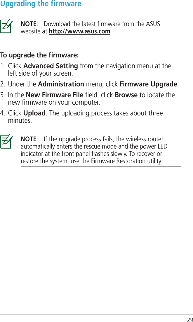 29To upgrade the ﬁrmware:1. Click Advanced Setting from the navigation menu at the left side of your screen. 2. Under the Administration menu, click Firmware Upgrade.3. In the New Firmware File ﬁeld, click Browse to locate the new ﬁrmware on your computer.4. Click Upload. The uploading process takes about three minutes.Upgrading the ﬁrmwareNOTE:  Download the latest ﬁrmware from the ASUS website at http://www.asus.comNOTE:  If the upgrade process fails, the wireless router automatically enters the rescue mode and the power LED indicator at the front panel ﬂashes slowly. To recover or restore the system, use the Firmware Restoration utility. 