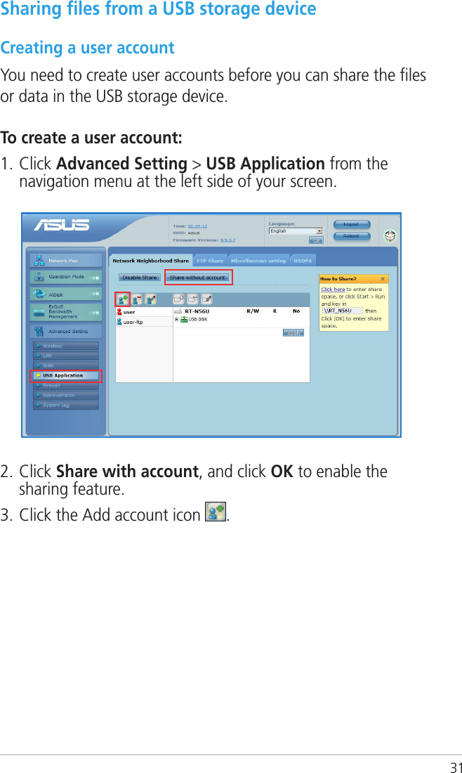 31Sharing ﬁles from a USB storage deviceCreating a user accountYou need to create user accounts before you can share the ﬁles or data in the USB storage device.To create a user account:1. Click Advanced Setting &gt; USB Application from the navigation menu at the left side of your screen. 2. Click Share with account, and click OK to enable the sharing feature.3. Click the Add account icon  .