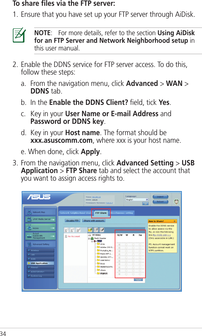 34To share ﬁles via the FTP server:1. Ensure that you have set up your FTP server through AiDisk.NOTE:  For more details, refer to the section Using AiDisk for an FTP Server and Network Neighborhood setup in this user manual.2. Enable the DDNS service for FTP server access. To do this, follow these steps:  a.   From the navigation menu, click Advanced &gt; WAN &gt; DDNS tab.  b.  In the Enable the DDNS Client? ﬁeld, tick Yes.  c.   Key in your User Name or E-mail Address and Password or DDNS key.  d.   Key in your Host name. The format should be  xxx.asuscomm.com, where xxx is your host name.  e. When done, click Apply.3. From the navigation menu, click Advanced Setting &gt; USB Application &gt; FTP Share tab and select the account that you want to assign access rights to.
