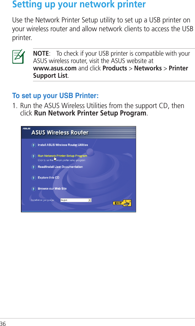 36Setting up your network printerUse the Network Printer Setup utility to set up a USB printer on your wireless router and allow network clients to access the USB printer.NOTE:  To check if your USB printer is compatible with your ASUS wireless router, visit the ASUS website at  www.asus.com and click Products &gt; Networks &gt; Printer Support List.TosetupyourUSBPrinter:1. Run the ASUS Wireless Utilities from the support CD, then click Run Network Printer Setup Program.