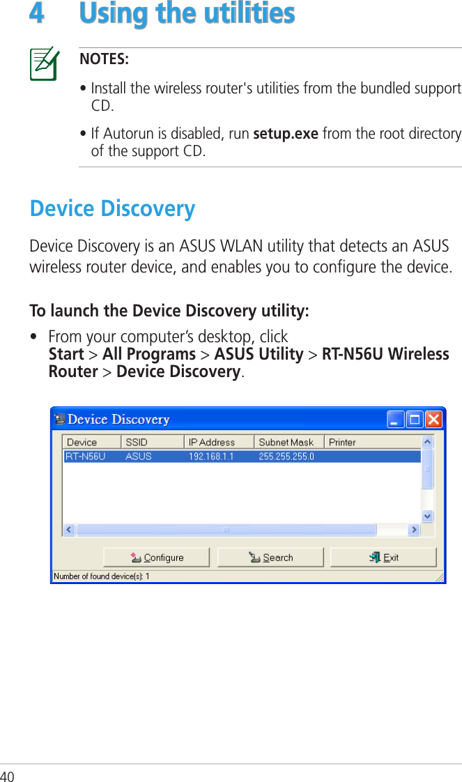 404  Using the utilitiesNOTES: • Install the wireless router&apos;s utilities from the bundled support CD. • If Autorun is disabled, run setup.exe from the root directory of the support CD.Device DiscoveryDevice Discovery is an ASUS WLAN utility that detects an ASUS wireless router device, and enables you to conﬁgure the device.To launch the Device Discovery utility:•  From your computer’s desktop, click  Start &gt; All Programs &gt; ASUS Utility &gt; RT-N56U Wireless Router &gt; Device Discovery.