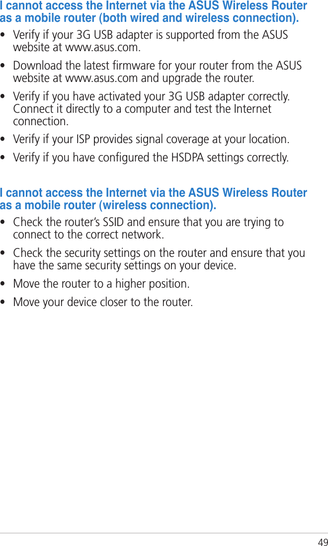49IcannotaccesstheInternetviatheASUSWirelessRouterasamobilerouter(bothwiredandwirelessconnection).•  Verify if your 3G USB adapter is supported from the ASUS website at www.asus.com.•  Download the latest ﬁrmware for your router from the ASUS website at www.asus.com and upgrade the router.•  Verify if you have activated your 3G USB adapter correctly. Connect it directly to a computer and test the Internet connection.•  Verify if your ISP provides signal coverage at your location.•  Verify if you have conﬁgured the HSDPA settings correctly.IcannotaccesstheInternetviatheASUSWirelessRouterasamobilerouter(wirelessconnection).•  Check the router’s SSID and ensure that you are trying to connect to the correct network.•  Check the security settings on the router and ensure that you have the same security settings on your device.•  Move the router to a higher position.•  Move your device closer to the router.