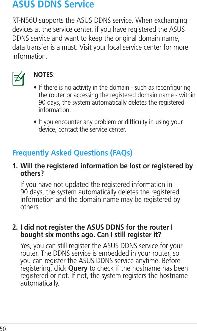 50ASUS DDNS ServiceRT-N56U supports the ASUS DDNS service. When exchanging devices at the service center, if you have registered the ASUS DDNS service and want to keep the original domain name, data transfer is a must. Visit your local service center for more information.NOTES:• If there is no activity in the domain - such as reconﬁguring the router or accessing the registered domain name - within 90 days, the system automatically deletes the registered information. • If you encounter any problem or difﬁculty in using your device, contact the service center.Frequently Asked Questions (FAQs)1. Will the registered information be lost or registered by others?  If you have not updated the registered information in 90 days, the system automatically deletes the registered information and the domain name may be registered by others.2. I did not register the ASUS DDNS for the router I bought six months ago. Can I still register it?  Yes, you can still register the ASUS DDNS service for your router. The DDNS service is embedded in your router, so you can register the ASUS DDNS service anytime. Before registering, click Query to check if the hostname has been registered or not. If not, the system registers the hostname automatically.